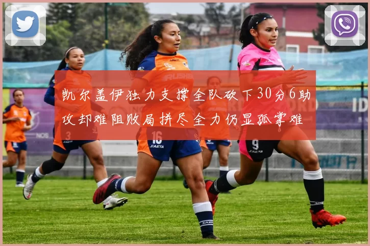 凯尔盖伊独力支撑全队砍下30分6助攻却难阻败局拼尽全力仍显孤掌难鸣