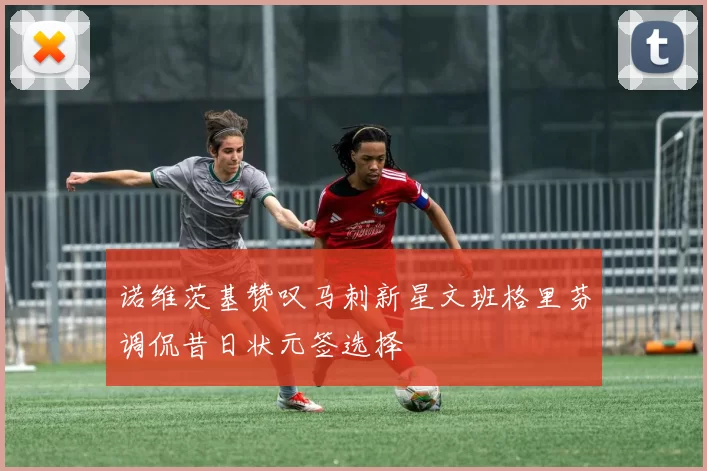 诺维茨基赞叹马刺新星文班格里芬调侃昔日状元签选择