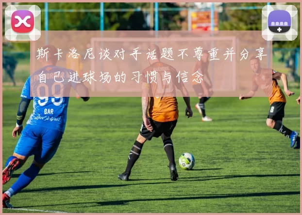 斯卡洛尼谈对手话题不尊重并分享自己进球场的习惯与信念