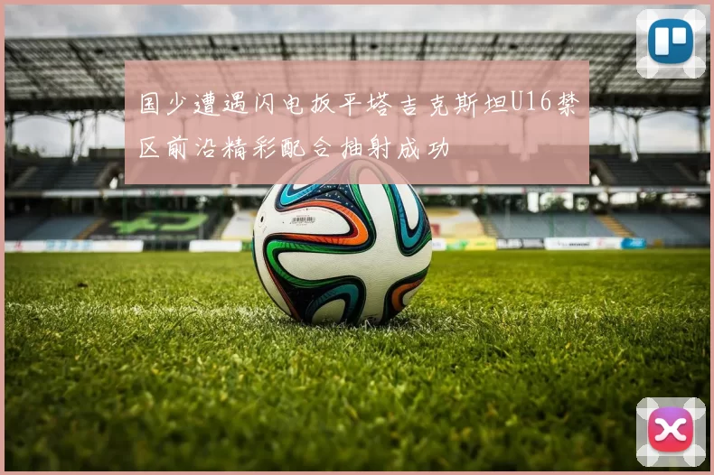 国少遭遇闪电扳平塔吉克斯坦U16禁区前沿精彩配合抽射成功