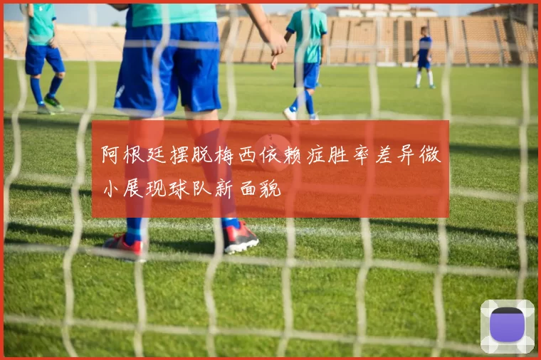 阿根廷摆脱梅西依赖症胜率差异微小展现球队新面貌