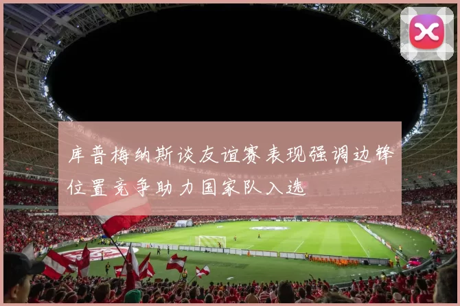 库普梅纳斯谈友谊赛表现强调边锋位置竞争助力国家队入选
