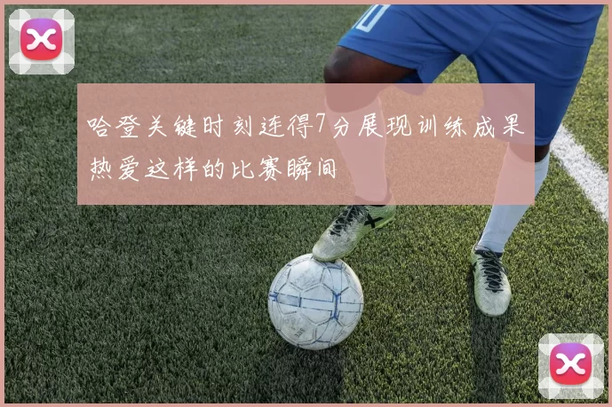 哈登关键时刻连得7分展现训练成果热爱这样的比赛瞬间