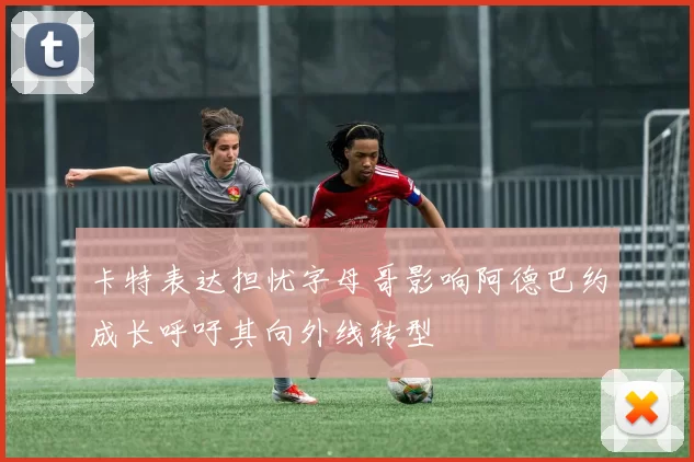 卡特表达担忧字母哥影响阿德巴约成长呼吁其向外线转型