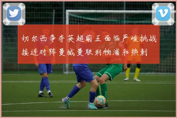 切尔西争夺英超前五面临严峻挑战接连对阵曼城曼联利物浦和热刺