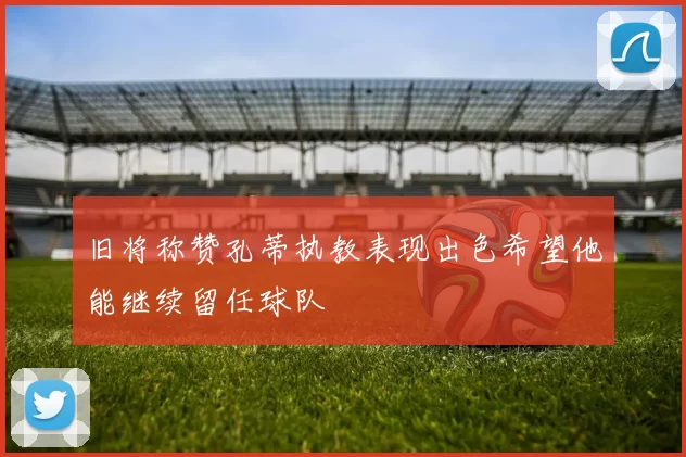 旧将称赞孔蒂执教表现出色希望他能继续留任球队