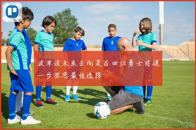 波津谈未来去向是否回归勇士将退一步深思最佳选择