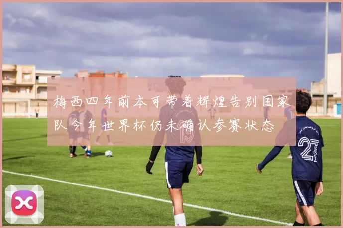 梅西四年前本可带着辉煌告别国家队今年世界杯仍未确认参赛状态