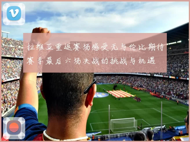拉维亚重返赛场感受无与伦比期待赛季最后六场决战的挑战与机遇