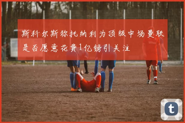 斯科尔斯称托纳利为顶级中场曼联是否愿意花费1亿镑引关注