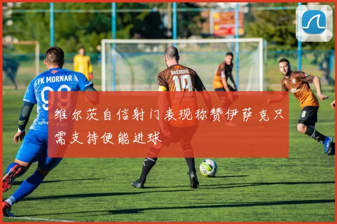 维尔茨自信射门表现称赞伊萨克只需支持便能进球