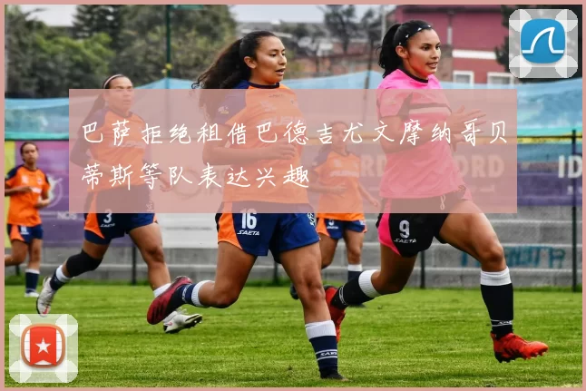 巴萨拒绝租借巴德吉尤文摩纳哥贝蒂斯等队表达兴趣
